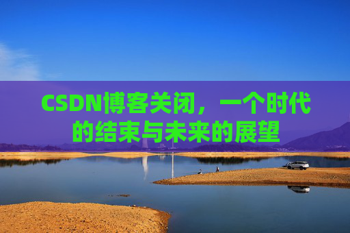 CSDN博客关闭，一个时代的结束与未来的展望